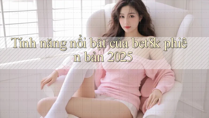 Tính năng nổi bật của bet8k phiên bản 2025