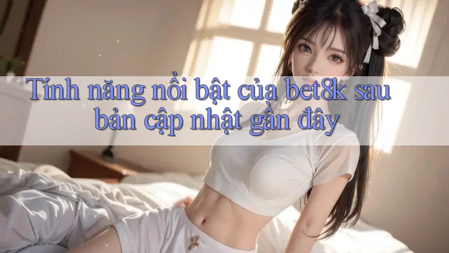 Tính năng nổi bật của bet8k sau bản cập nhật gần đây