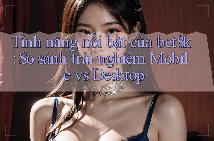 Tính năng nổi bật của bet8k: So sánh trải nghiệm Mobile vs Desktop