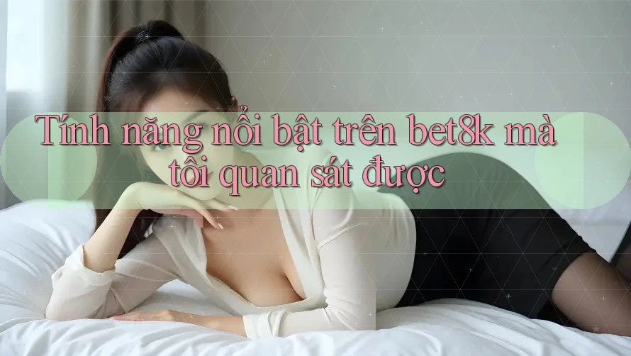 Tính năng nổi bật trên bet8k mà tôi quan sát được Tính năng nổi bật trên bet8k mà tôi quan sát được