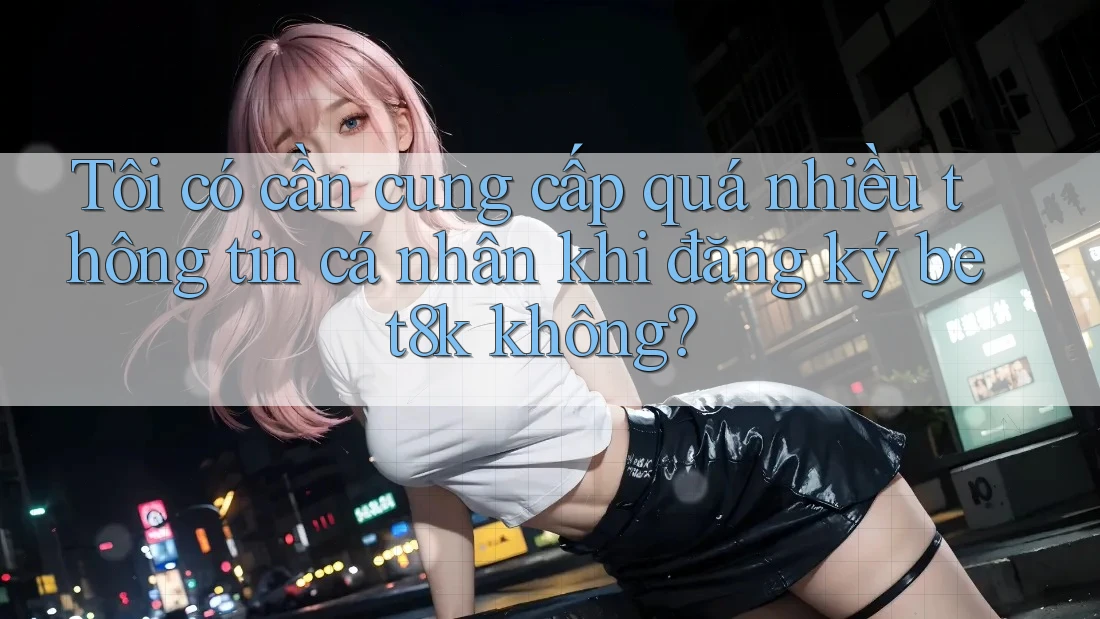 Tôi có cần cung cấp quá nhiều thông tin cá nhân khi đăng ký bet8k không? Tôi có cần cung cấp quá nhiều thông tin cá nhân khi đăng ký bet8k không?