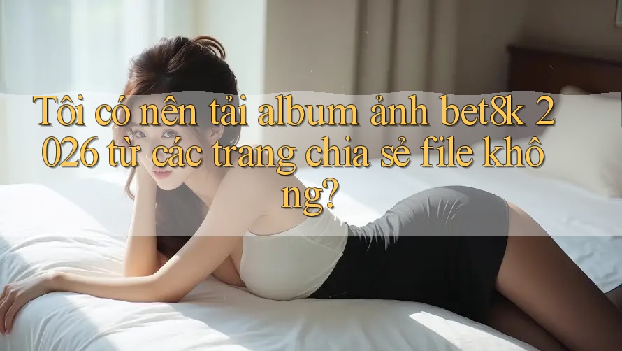 Tôi có nên tải album ảnh bet8k 2026 từ các trang chia sẻ file không? Tôi có nên tải album ảnh bet8k 2026 từ các trang chia sẻ file không?