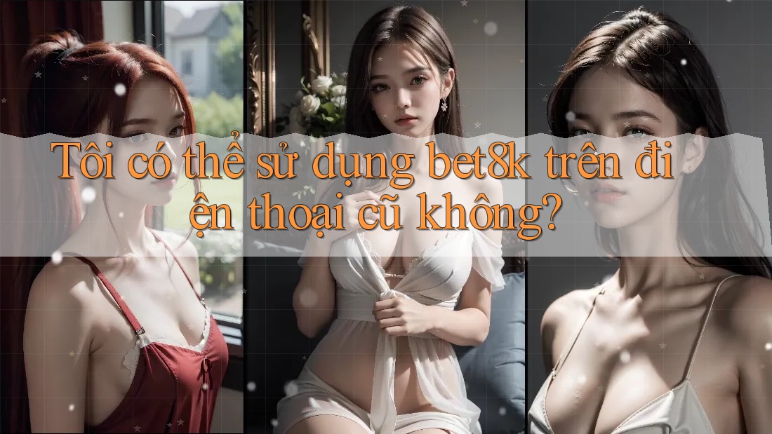 Tôi có thể sử dụng bet8k trên điện thoại cũ không? Tôi có thể sử dụng bet8k trên điện thoại cũ không?