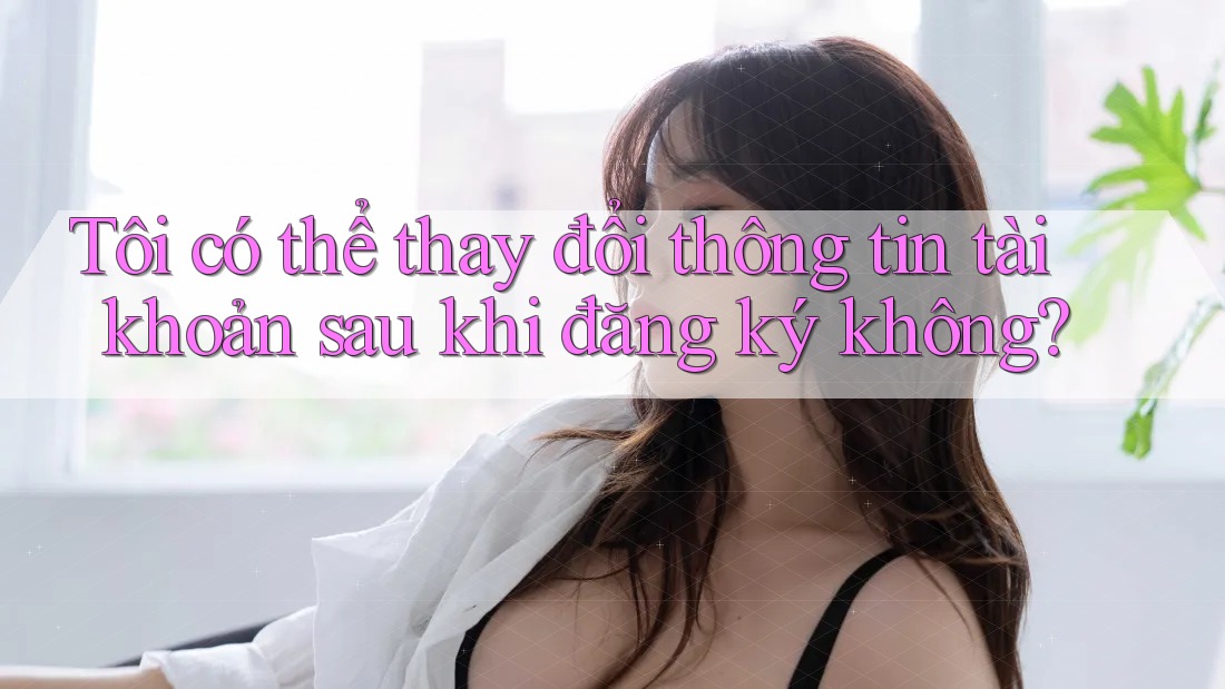 Tôi có thể thay đổi thông tin tài khoản sau khi đăng ký không?