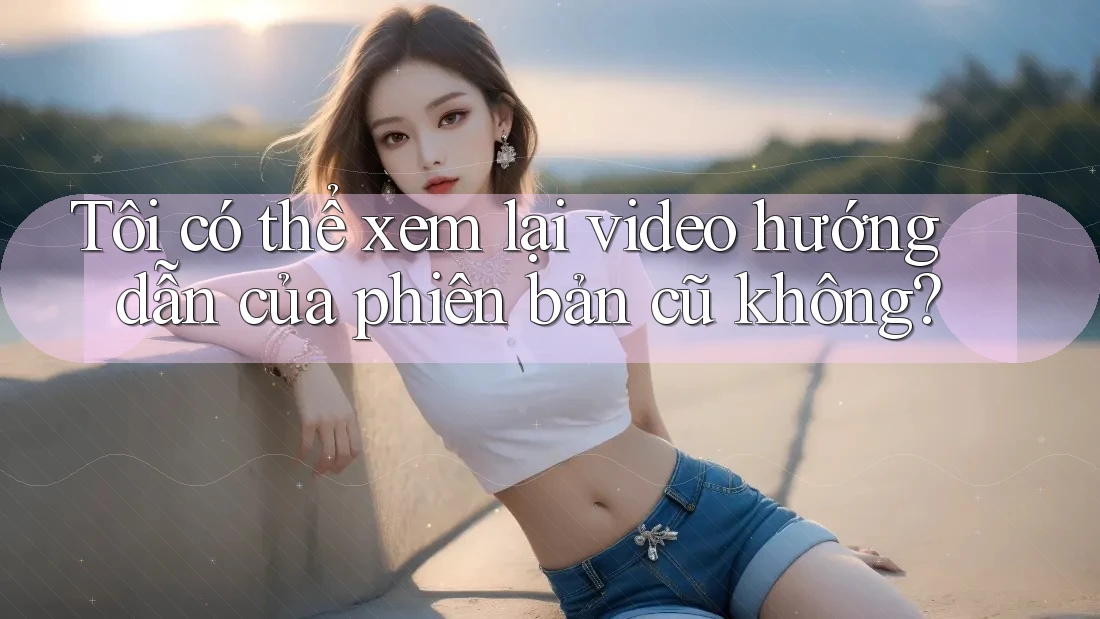 Tôi có thể xem lại video hướng dẫn của phiên bản cũ không? Tôi có thể xem lại video hướng dẫn của phiên bản cũ không?