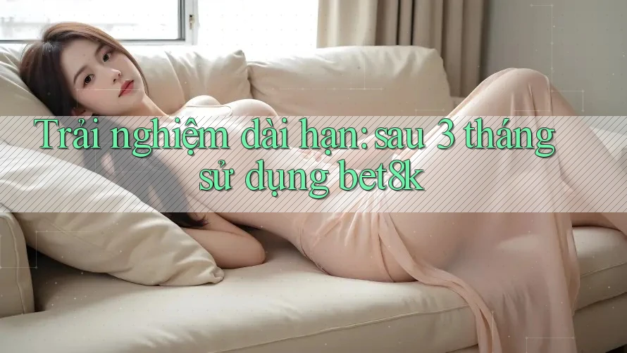 Trải nghiệm dài hạn: sau 3 tháng sử dụng bet8k Trải nghiệm dài hạn: sau 3 tháng sử dụng bet8k