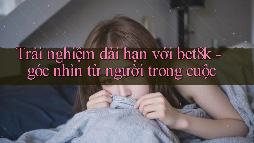 Trải nghiệm dài hạn với bet8k - góc nhìn từ người trong cuộc Trải nghiệm dài hạn với bet8k - góc nhìn từ người trong cuộc