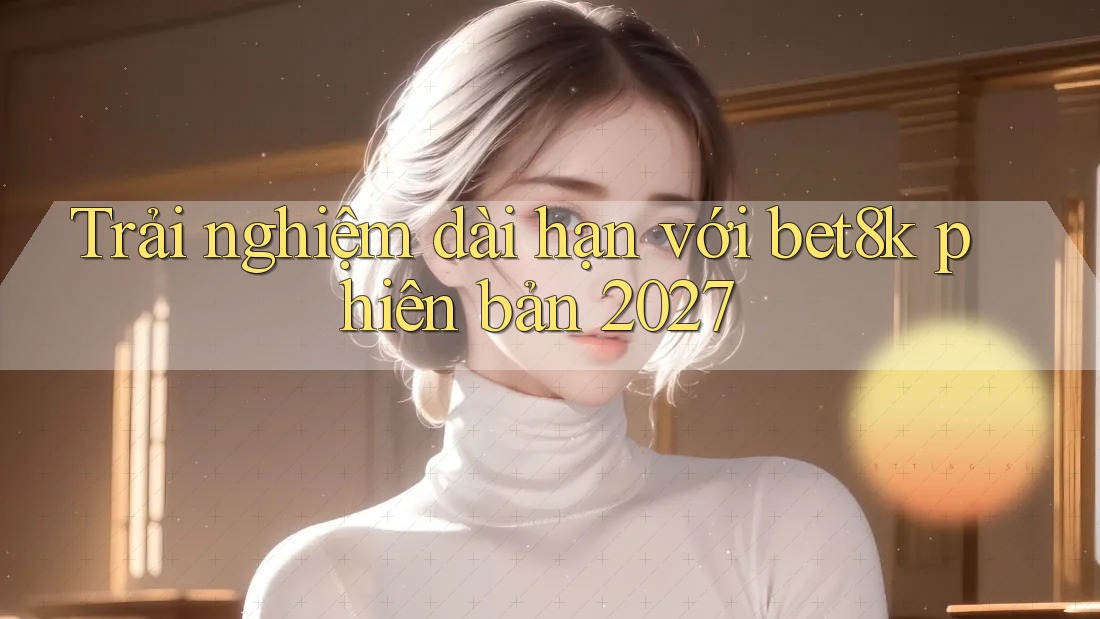 Trải nghiệm dài hạn với bet8k phiên bản 2027 Trải nghiệm dài hạn với bet8k phiên bản 2027