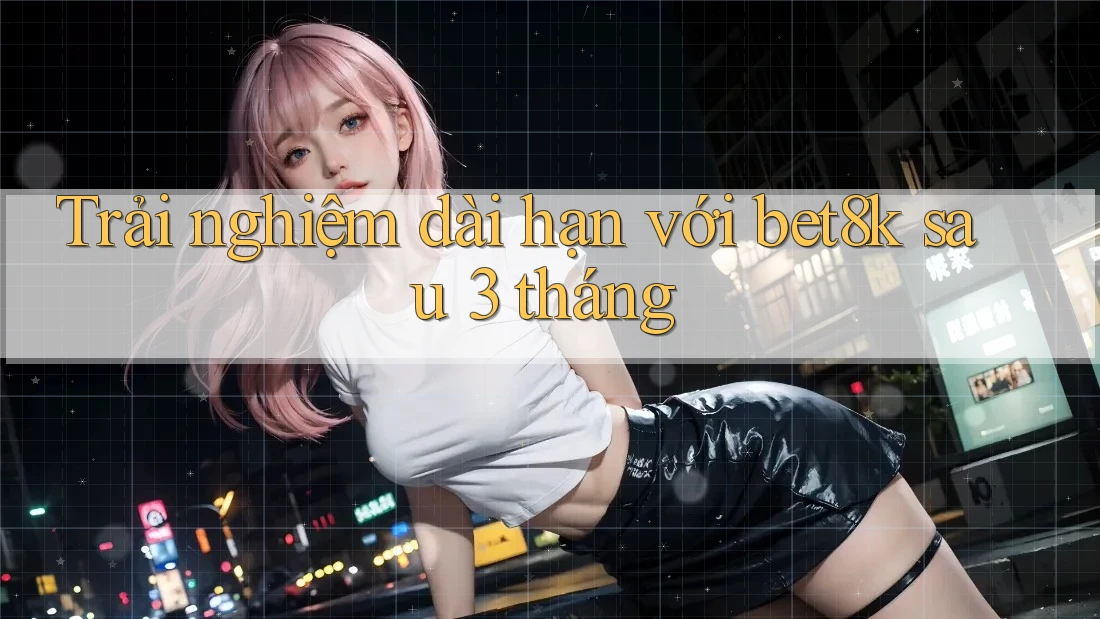 Trải nghiệm dài hạn với bet8k sau 3 tháng Trải nghiệm dài hạn với bet8k sau 3 tháng