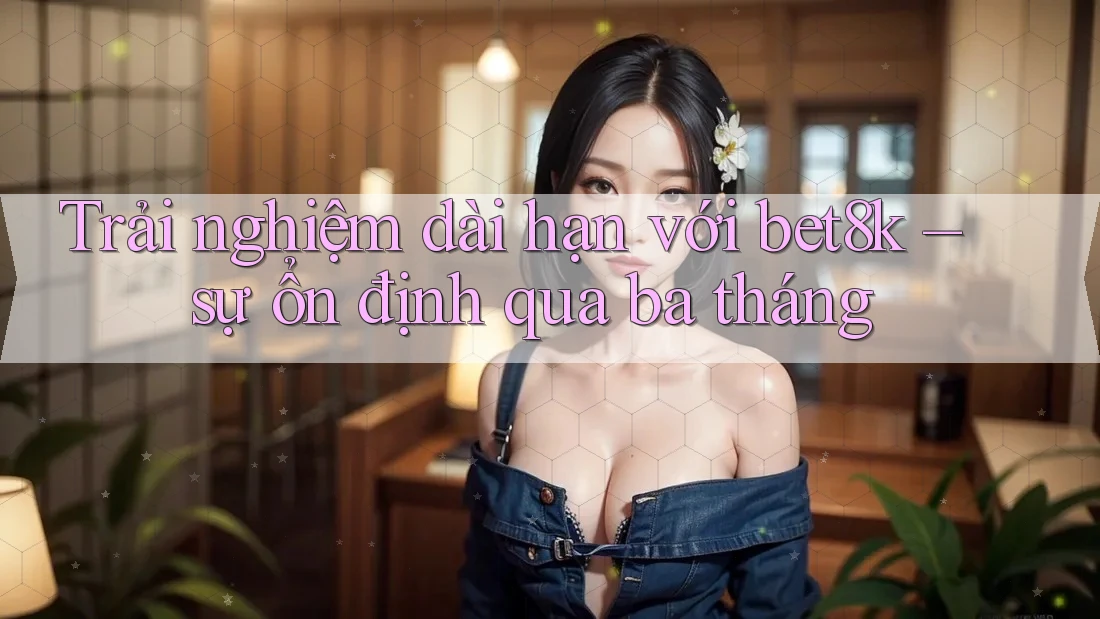 Trải nghiệm dài hạn với bet8k – sự ổn định qua ba tháng