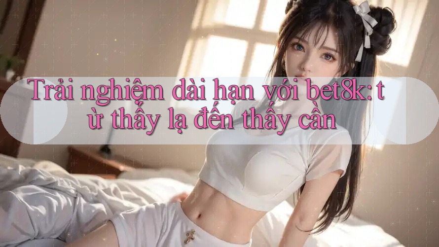 Trải nghiệm dài hạn với bet8k: từ thấy lạ đến thấy cần Trải nghiệm dài hạn với bet8k: từ thấy lạ đến thấy cần