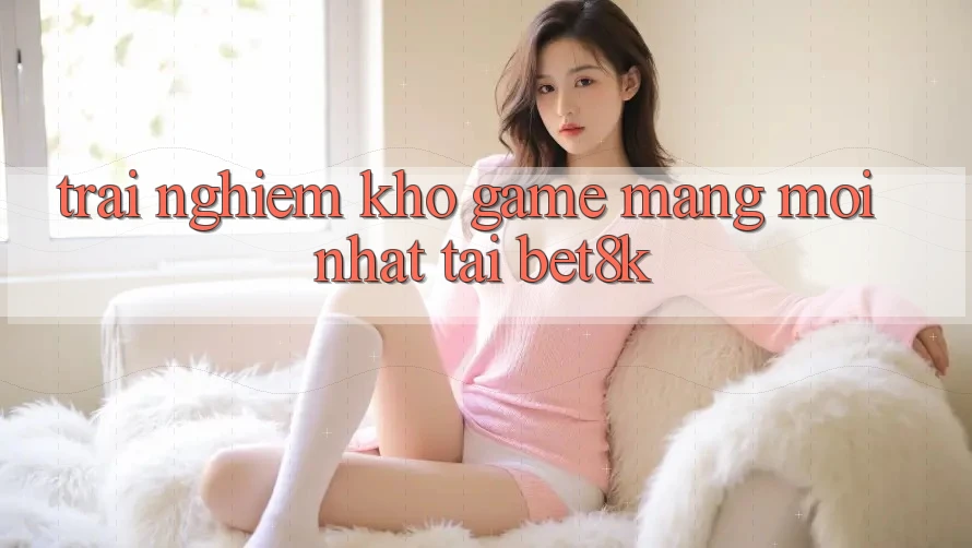 Trải nghiệm Kho Game mạng Mới Nhất Tại Bet8k