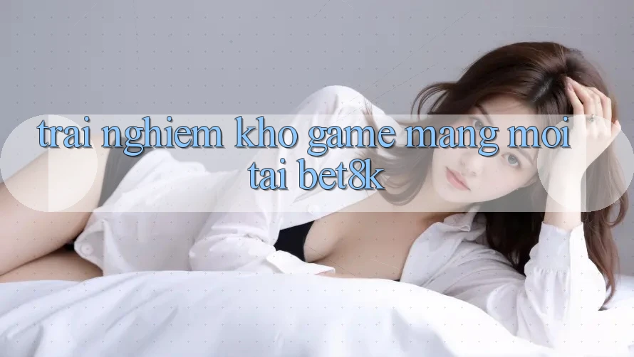 Trải nghiệm Kho Game mạng Mới Tại Bet8k Trải nghiệm Kho Game mạng Mới Tại Bet8k
