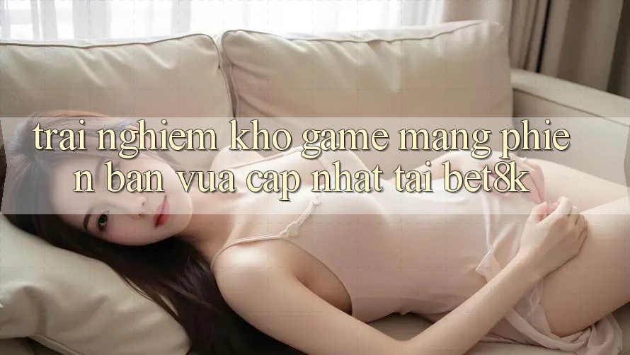 Trải nghiệm Kho Game mạng Phiên bản vừa cập nhật Tại Bet8k Trải nghiệm Kho Game mạng Phiên bản vừa cập nhật Tại Bet8k