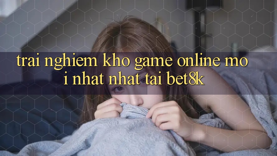 Trải nghiệm Kho Game Online Mới nhất Nhất Tại Bet8k Trải nghiệm Kho Game Online Mới nhất Nhất Tại Bet8k