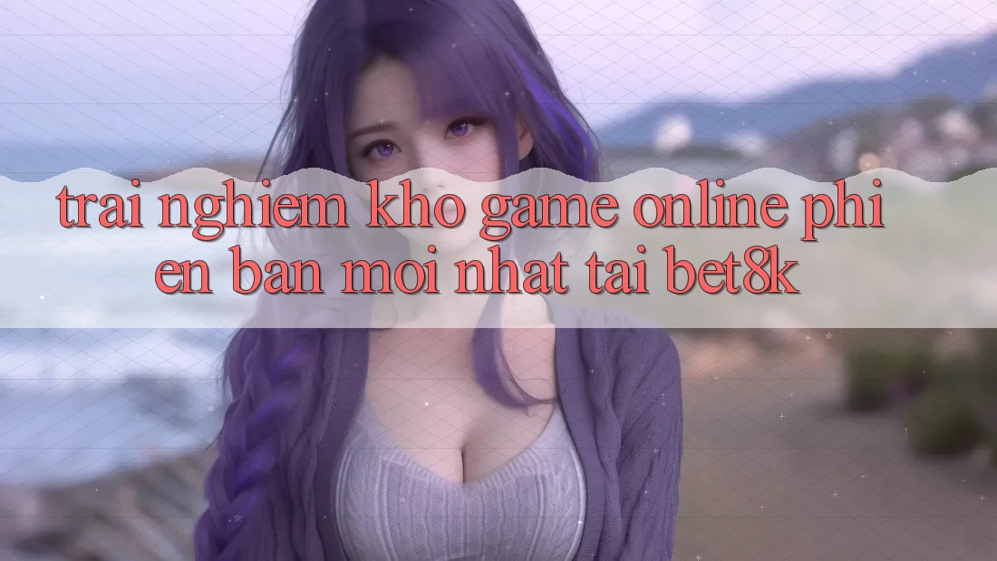 Trải nghiệm Kho Game Online Phiên bản mới Nhất Tại Bet8k
