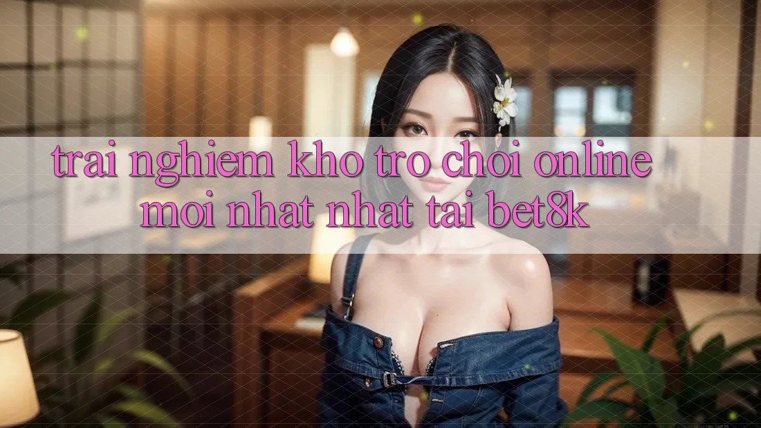 Trải nghiệm Kho Trò chơi Online Mới nhất Nhất Tại Bet8k Trải nghiệm Kho Trò chơi Online Mới nhất Nhất Tại Bet8k
