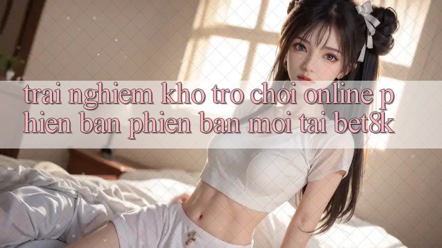 Trải nghiệm Kho Trò chơi Online Phiên bản phiên bản mới Tại Bet8k Trải nghiệm Kho Trò chơi Online Phiên bản phiên bản mới Tại Bet8k