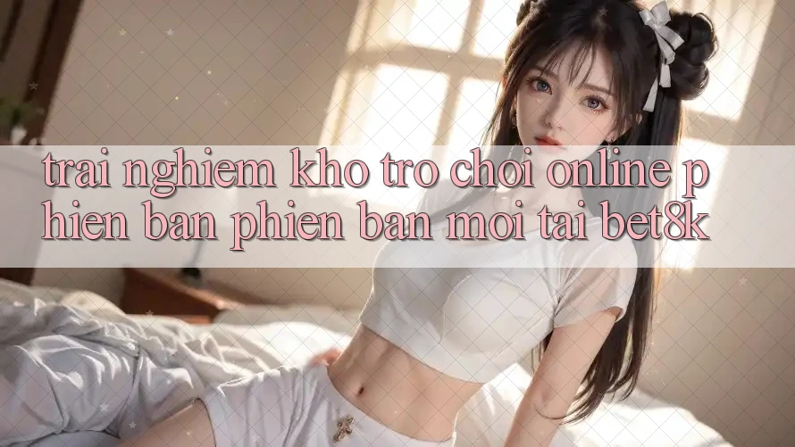Trải nghiệm Kho Trò chơi Online Phiên bản phiên bản mới Tại Bet8k Trải nghiệm Kho Trò chơi Online Phiên bản phiên bản mới Tại Bet8k