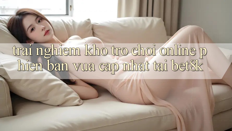 Trải nghiệm Kho Trò chơi Online Phiên bản vừa cập nhật Tại Bet8k Trải nghiệm Kho Trò chơi Online Phiên bản vừa cập nhật Tại Bet8k