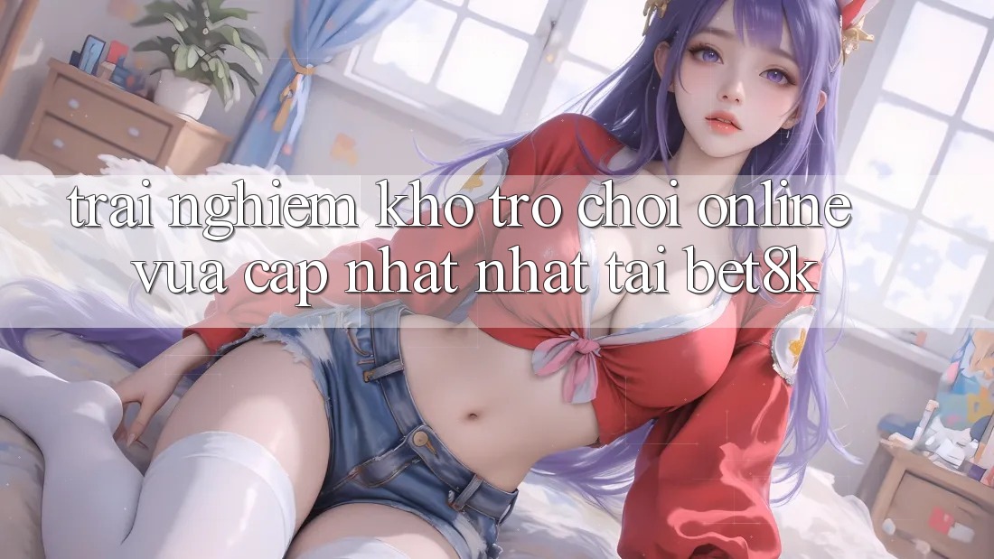 Trải nghiệm Kho Trò chơi Online Vừa cập nhật Nhất Tại Bet8k Trải nghiệm Kho Trò chơi Online Vừa cập nhật Nhất Tại Bet8k