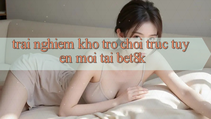 Trải nghiệm Kho Trò chơi trực tuyến Mới Tại Bet8k