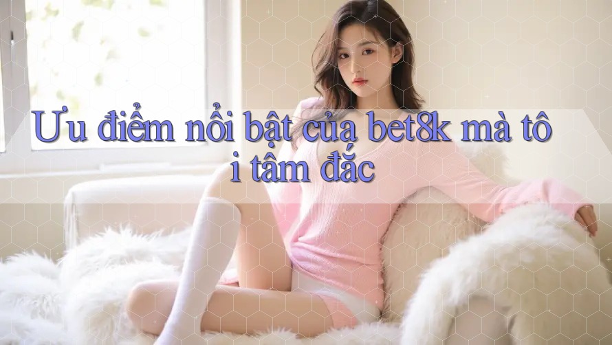 Ưu điểm nổi bật của bet8k mà tôi tâm đắc Ưu điểm nổi bật của bet8k mà tôi tâm đắc