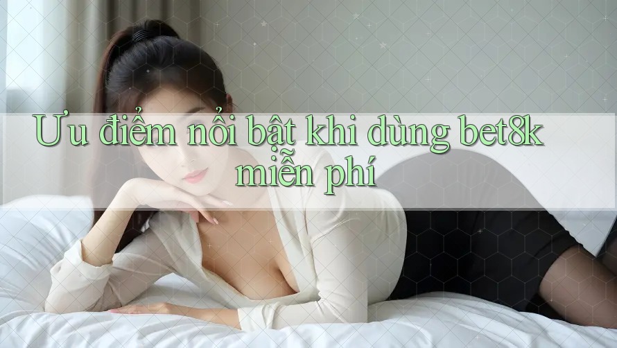 Ưu điểm nổi bật khi dùng bet8k miễn phí Ưu điểm nổi bật khi dùng bet8k miễn phí
