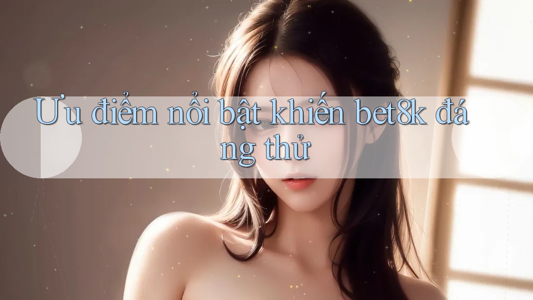 Ưu điểm nổi bật khiến bet8k đáng thử Ưu điểm nổi bật khiến bet8k đáng thử