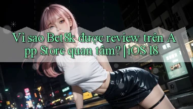 Vì sao Bet8k được review trên App Store quan tâm iOS 18