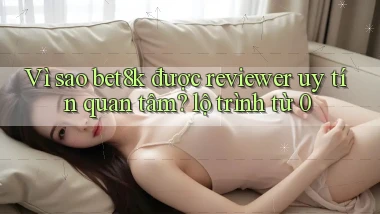 Vì sao bet8k được reviewer uy tín quan tâm lộ trình từ 0