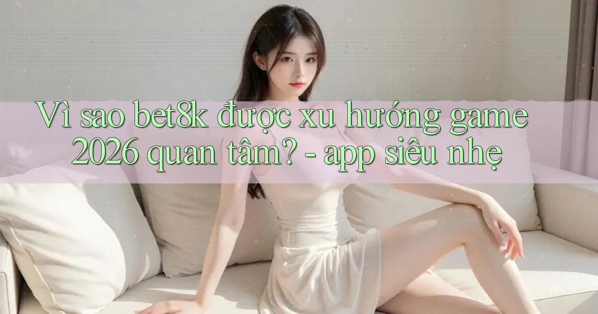 Vì sao bet8k được xu hướng game 2026 quan tâm   app siêu nhẹ