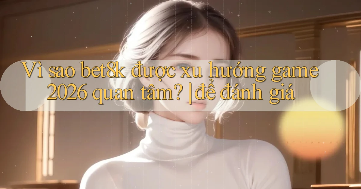 Vì sao bet8k được xu hướng game 2026 quan tâm để đánh giá