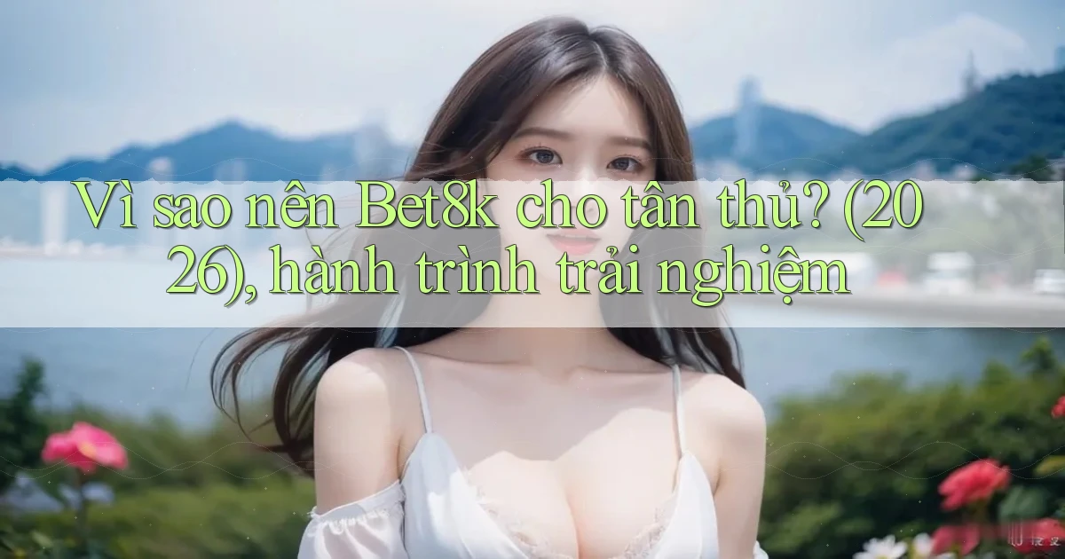 Vì sao nên Bet8k cho tân thủ (2026), hành trình trải nghiệm