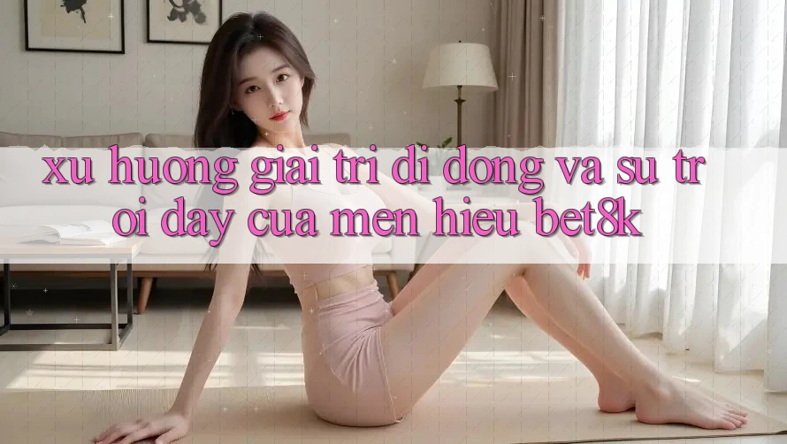 Xu Hướng Giải Trí Di Động Và Sự Trỗi Dậy Của Mến Hiệu Bet8k Xu Hướng Giải Trí Di Động Và Sự Trỗi Dậy Của Mến Hiệu Bet8k