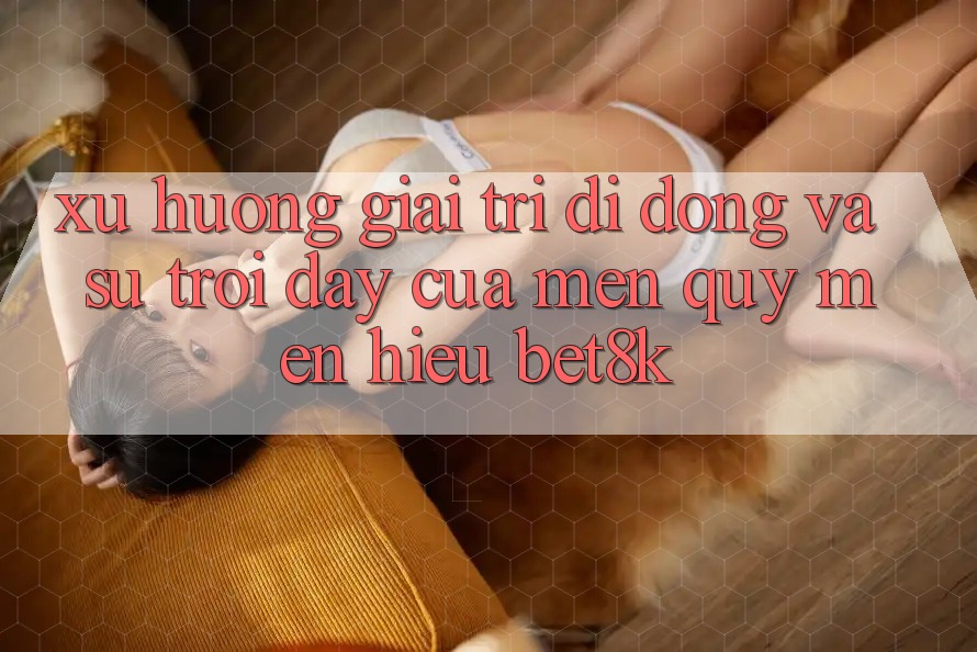 Xu Hướng Giải Trí Di Động Và Sự Trỗi Dậy Của Mến quý mến Hiệu Bet8k Xu Hướng Giải Trí Di Động Và Sự Trỗi Dậy Của Mến quý mến Hiệu Bet8k