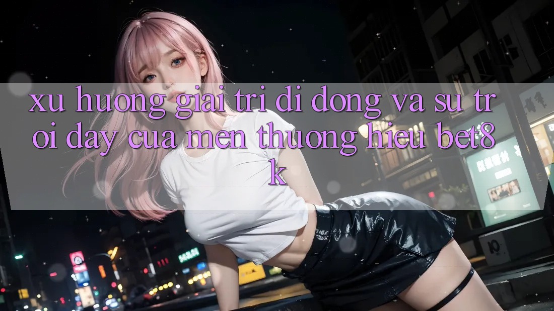 Xu Hướng Giải Trí Di Động Và Sự Trỗi Dậy Của Mến thương Hiệu Bet8k