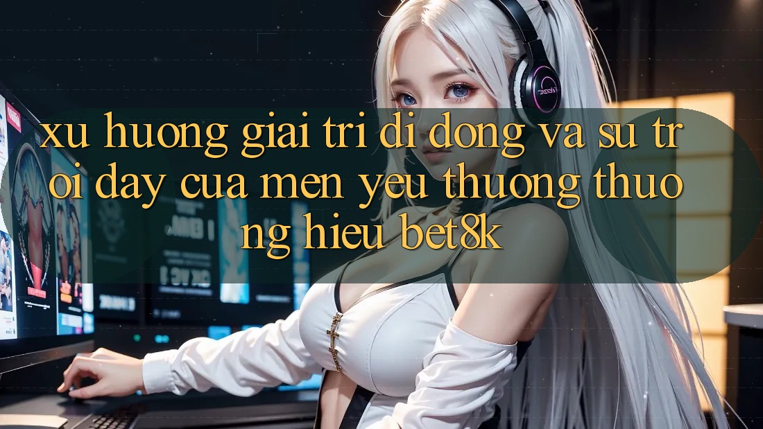 Xu Hướng Giải Trí Di Động Và Sự Trỗi Dậy Của Mến yêu thương thương Hiệu Bet8k