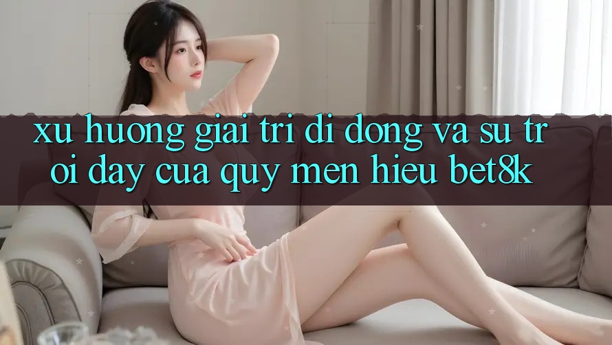 Xu Hướng Giải Trí Di Động Và Sự Trỗi Dậy Của Quý mến Hiệu Bet8k
