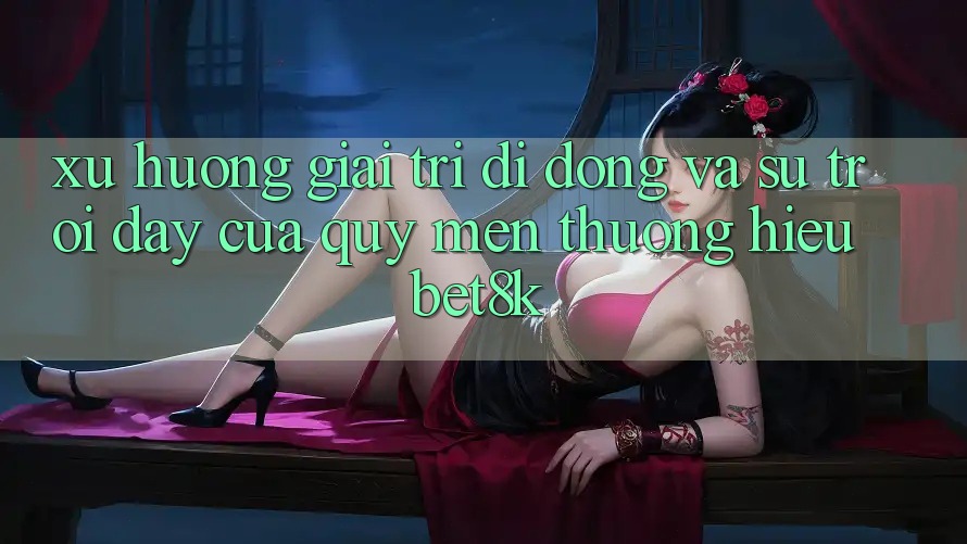 Xu Hướng Giải Trí Di Động Và Sự Trỗi Dậy Của Quý mến thương Hiệu Bet8k Xu Hướng Giải Trí Di Động Và Sự Trỗi Dậy Của Quý mến thương Hiệu Bet8k
