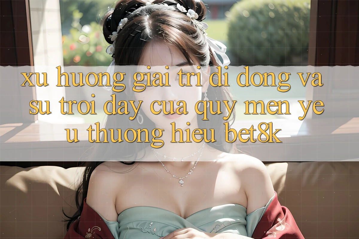 Xu Hướng Giải Trí Di Động Và Sự Trỗi Dậy Của Quý mến yêu thương Hiệu Bet8k Xu Hướng Giải Trí Di Động Và Sự Trỗi Dậy Của Quý mến yêu thương Hiệu Bet8k