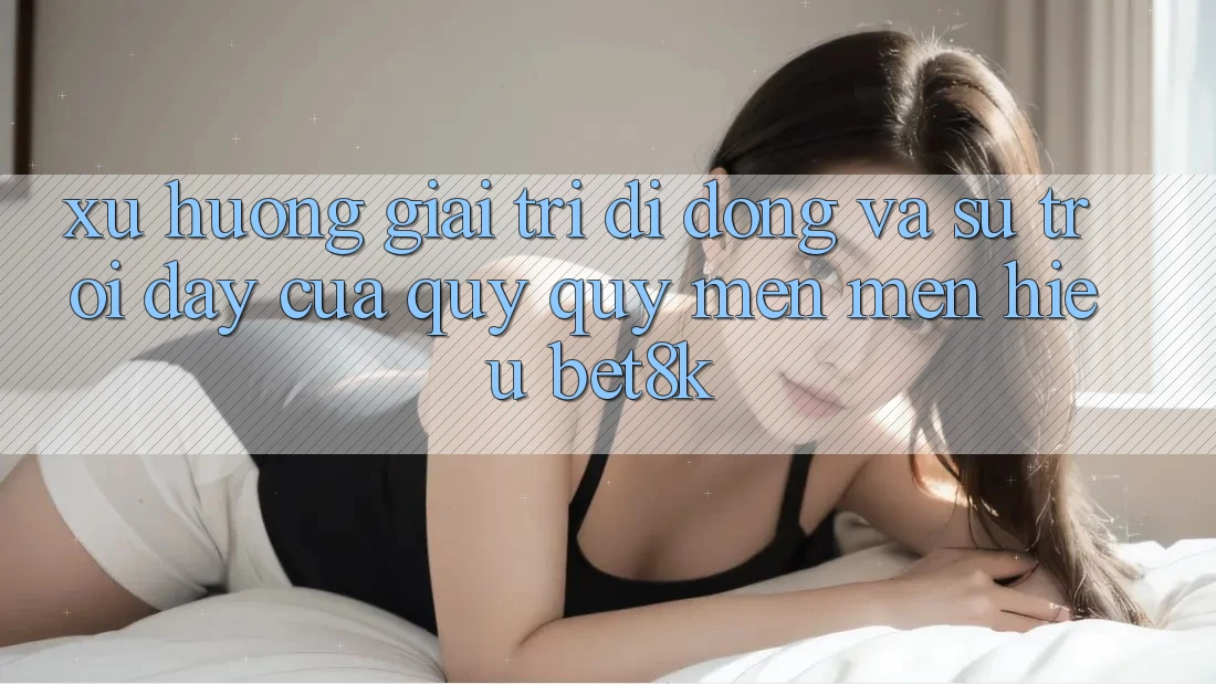 Xu Hướng Giải Trí Di Động Và Sự Trỗi Dậy Của Quý quý mến mến Hiệu Bet8k