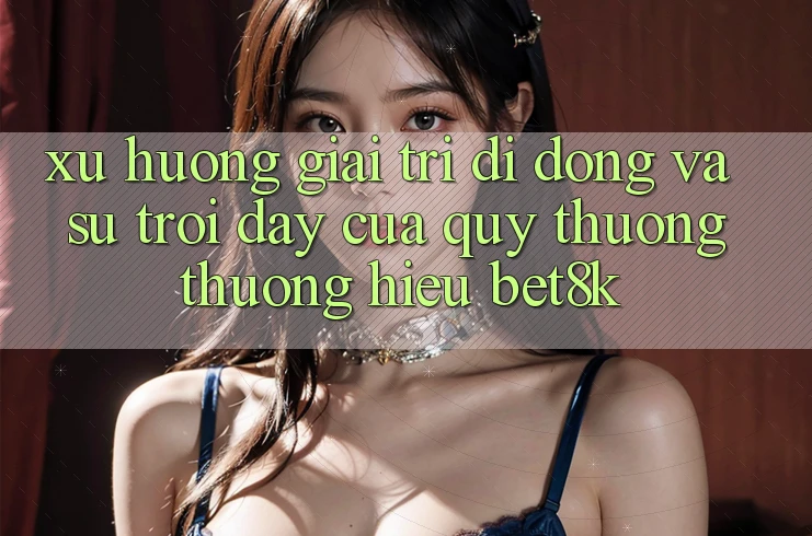 Xu Hướng Giải Trí Di Động Và Sự Trỗi Dậy Của Quý thương thương Hiệu Bet8k Xu Hướng Giải Trí Di Động Và Sự Trỗi Dậy Của Quý thương thương Hiệu Bet8k