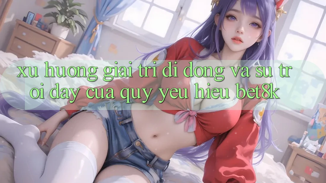 Xu Hướng Giải Trí Di Động Và Sự Trỗi Dậy Của Quý yêu Hiệu Bet8k
