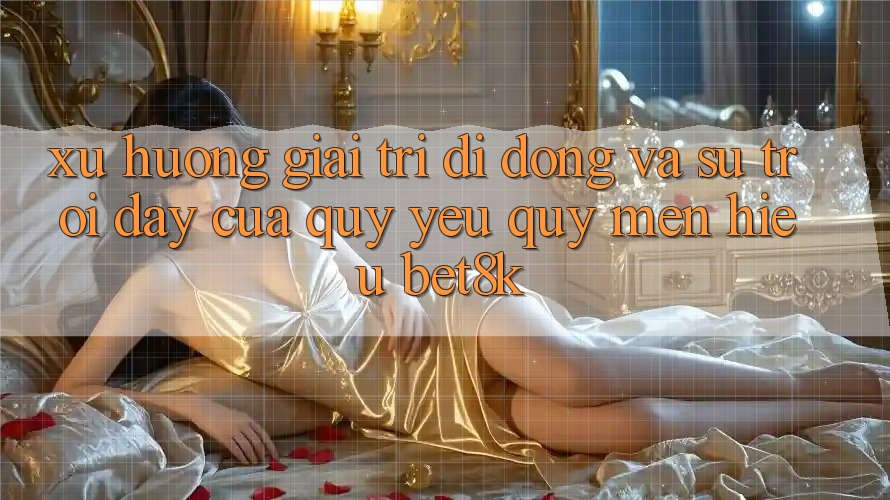 Xu Hướng Giải Trí Di Động Và Sự Trỗi Dậy Của Quý yêu quý mến Hiệu Bet8k