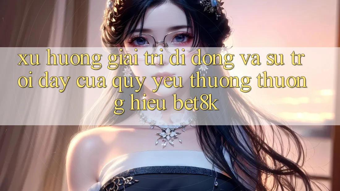 Xu Hướng Giải Trí Di Động Và Sự Trỗi Dậy Của Quý yêu thương thương Hiệu Bet8k