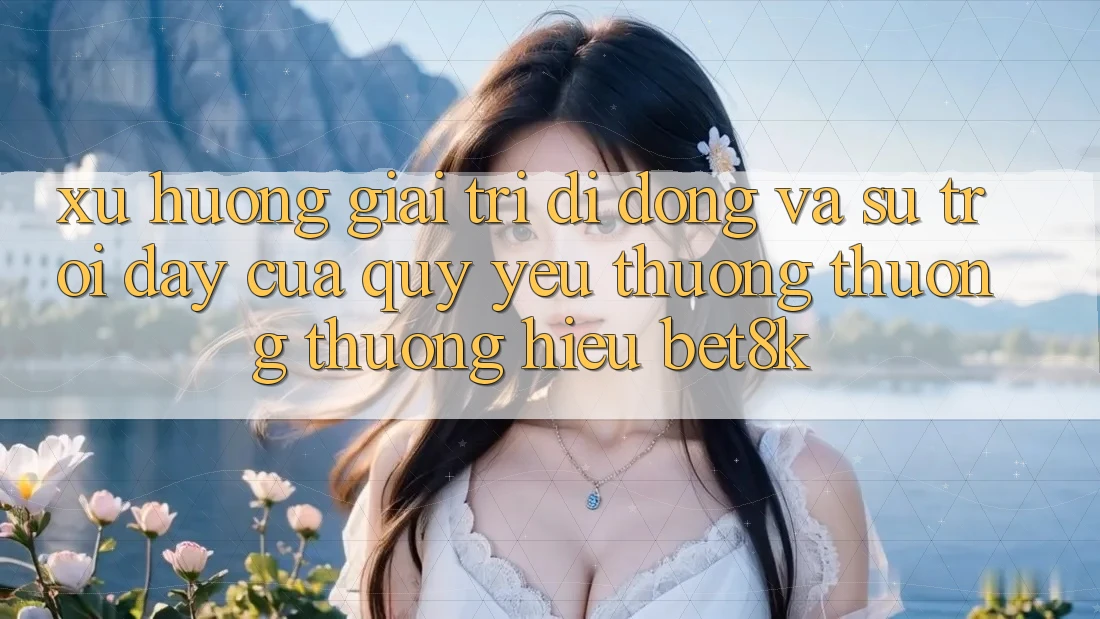 Xu Hướng Giải Trí Di Động Và Sự Trỗi Dậy Của Quý yêu thương thương thương Hiệu Bet8k Xu Hướng Giải Trí Di Động Và Sự Trỗi Dậy Của Quý yêu thương thương thương Hiệu Bet8k
