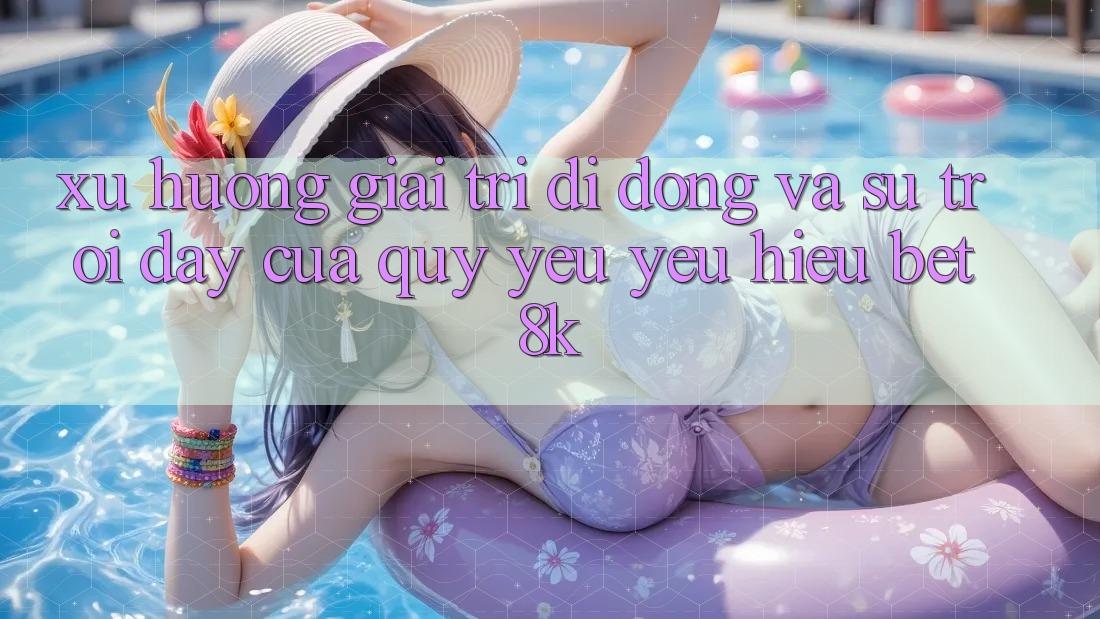 Xu Hướng Giải Trí Di Động Và Sự Trỗi Dậy Của Quý yêu yêu Hiệu Bet8k Xu Hướng Giải Trí Di Động Và Sự Trỗi Dậy Của Quý yêu yêu Hiệu Bet8k
