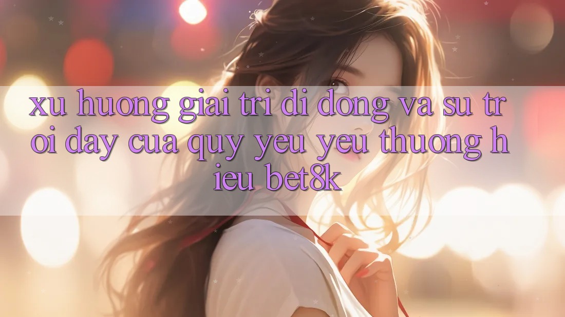 Xu Hướng Giải Trí Di Động Và Sự Trỗi Dậy Của Quý yêu yêu thương Hiệu Bet8k