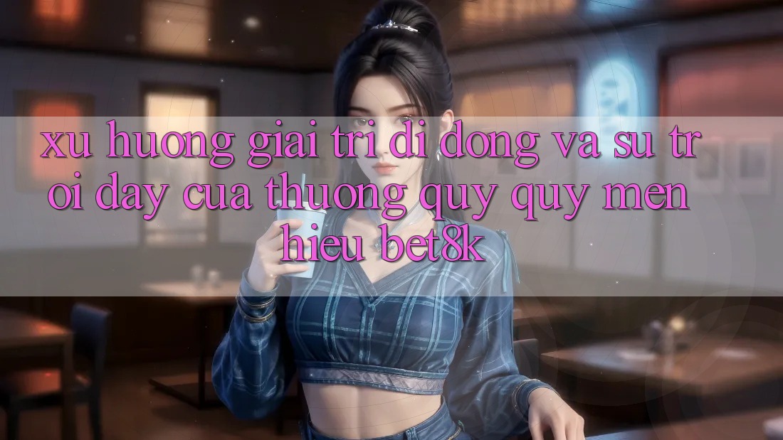 Xu Hướng Giải Trí Di Động Và Sự Trỗi Dậy Của Thương quý quý mến Hiệu Bet8k Xu Hướng Giải Trí Di Động Và Sự Trỗi Dậy Của Thương quý quý mến Hiệu Bet8k